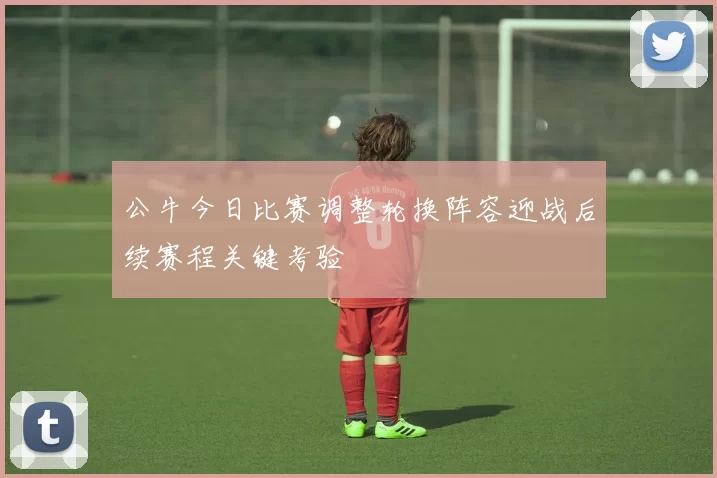 公牛今日比赛调整轮换阵容迎战后续赛程关键考验