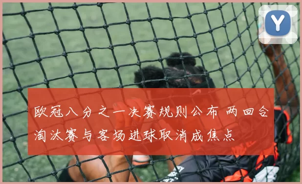 欧冠八分之一决赛规则公布 两回合淘汰赛与客场进球取消成焦点