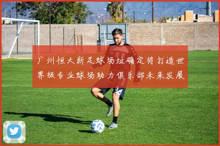 广州恒大新足球场址确定将打造世界级专业球场助力俱乐部未来发展