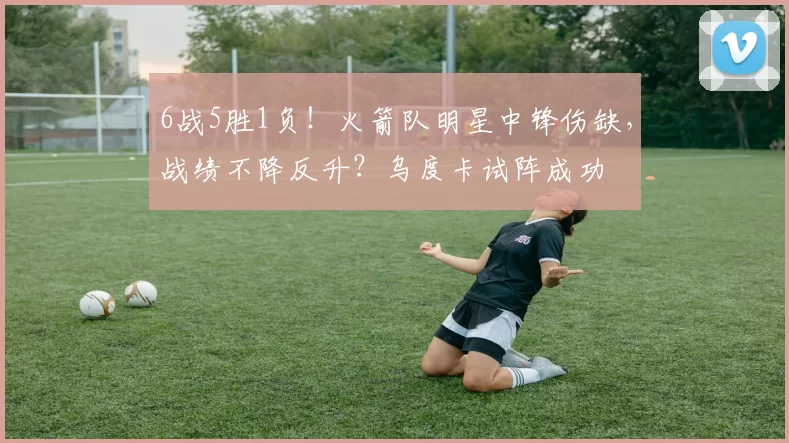 6战5胜1负！火箭队明星中锋伤缺，战绩不降反升？乌度卡试阵成功