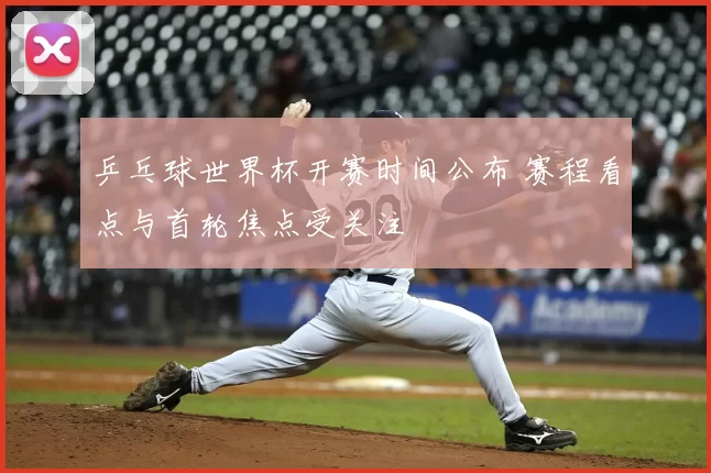 乒乓球世界杯开赛时间公布 赛程看点与首轮焦点受关注