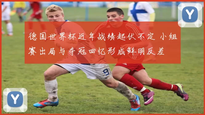 德国世界杯近年战绩起伏不定 小组赛出局与夺冠回忆形成鲜明反差