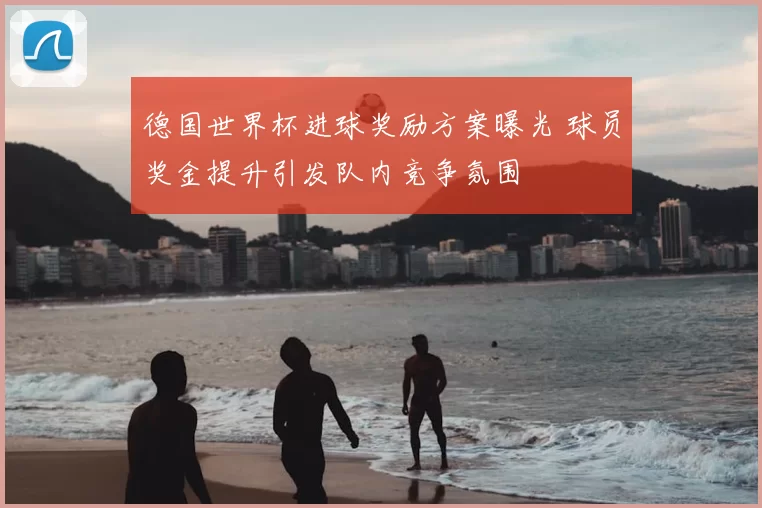 德国世界杯进球奖励方案曝光 球员奖金提升引发队内竞争氛围