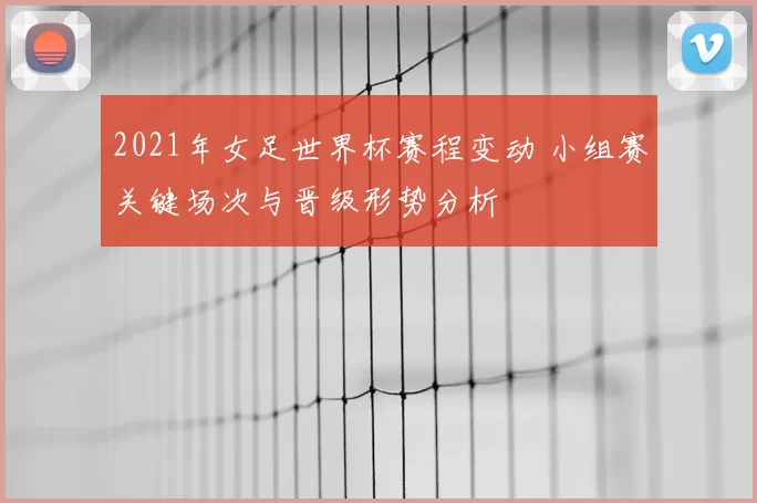 2021年女足世界杯赛程变动 小组赛关键场次与晋级形势分析