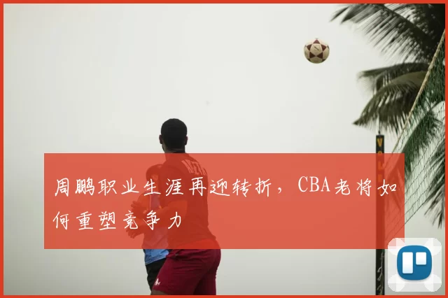 周鹏职业生涯再迎转折，CBA老将如何重塑竞争力