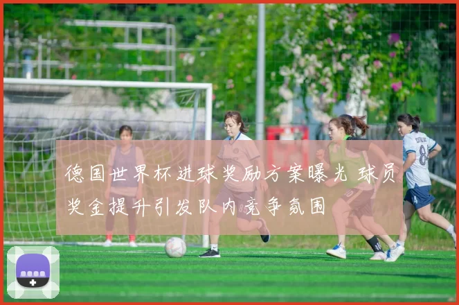 德国世界杯进球奖励方案曝光 球员奖金提升引发队内竞争氛围