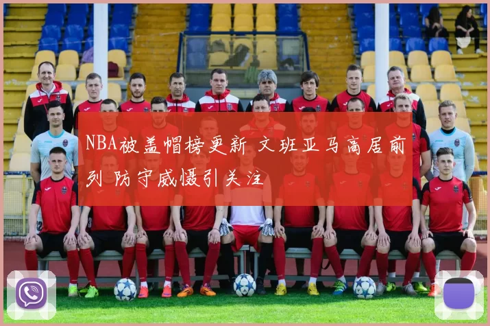 NBA被盖帽榜更新 文班亚马高居前列 防守威慑引关注