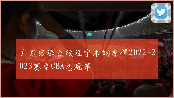 广东宏远击败辽宁本钢夺得2022-2023赛季CBA总冠军