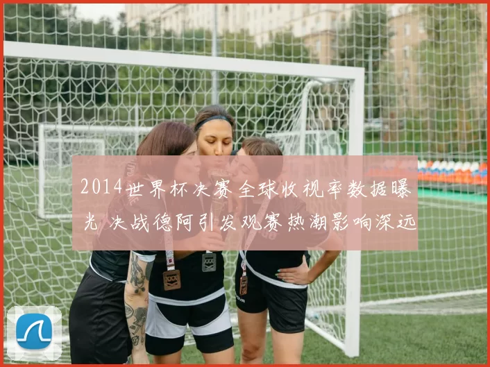 2014世界杯决赛全球收视率数据曝光 决战德阿引发观赛热潮影响深远