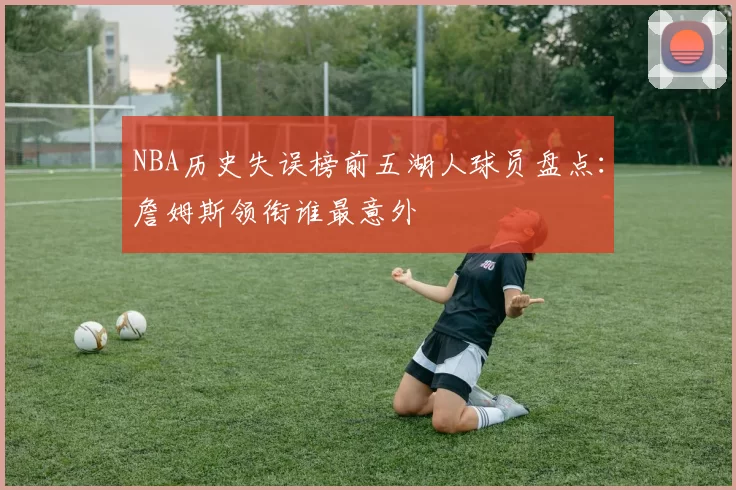 NBA历史失误榜前五湖人球员盘点：詹姆斯领衔谁最意外