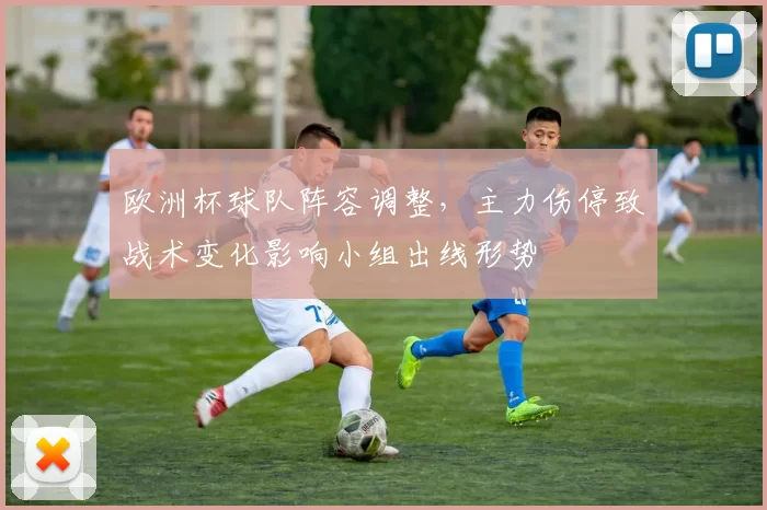 欧洲杯球队阵容调整，主力伤停致战术变化影响小组出线形势