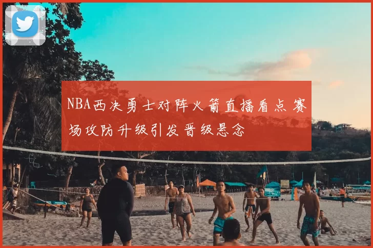NBA西决勇士对阵火箭直播看点 赛场攻防升级引发晋级悬念