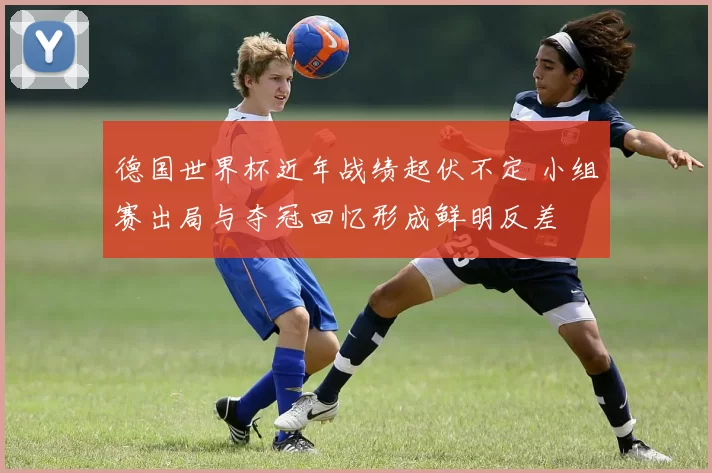 德国世界杯近年战绩起伏不定 小组赛出局与夺冠回忆形成鲜明反差