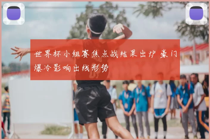 世界杯小组赛焦点战结果出炉 豪门爆冷影响出线形势