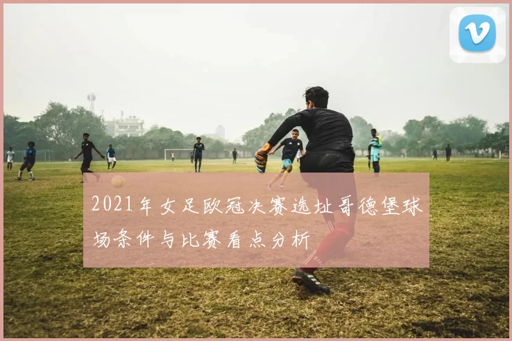 2021年女足欧冠决赛选址哥德堡球场条件与比赛看点分析