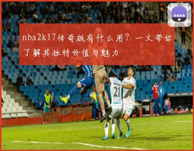 nba2k17传奇版有什么用？一文带你了解其独特价值与魅力
