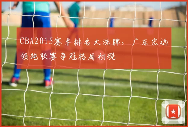 CBA2015赛季排名大洗牌，广东宏远领跑联赛争冠格局初现