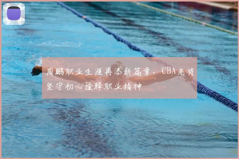 周鹏职业生涯再添新篇章，CBA老将坚守初心诠释职业精神