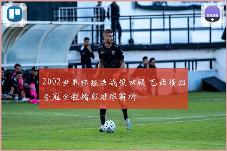 2002世界杯经典战役回顾 巴西横扫夺冠全程精彩进球解析