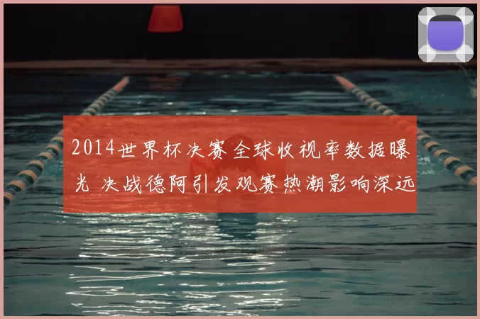 2014世界杯决赛全球收视率数据曝光 决战德阿引发观赛热潮影响深远