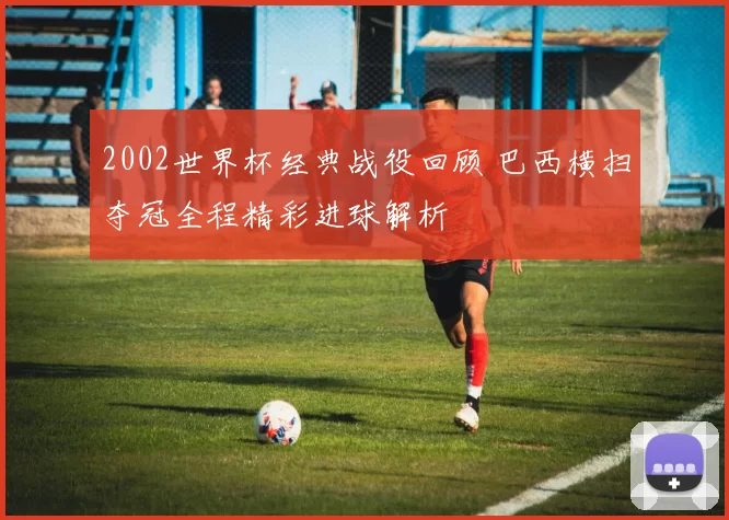 2002世界杯经典战役回顾 巴西横扫夺冠全程精彩进球解析