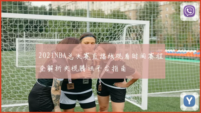 2021NBA总决赛直播线观看时间赛程全解析央视腾讯平台指南