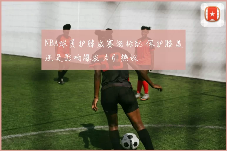 NBA球员护膝成赛场标配 保护膝盖还是影响爆发力引热议