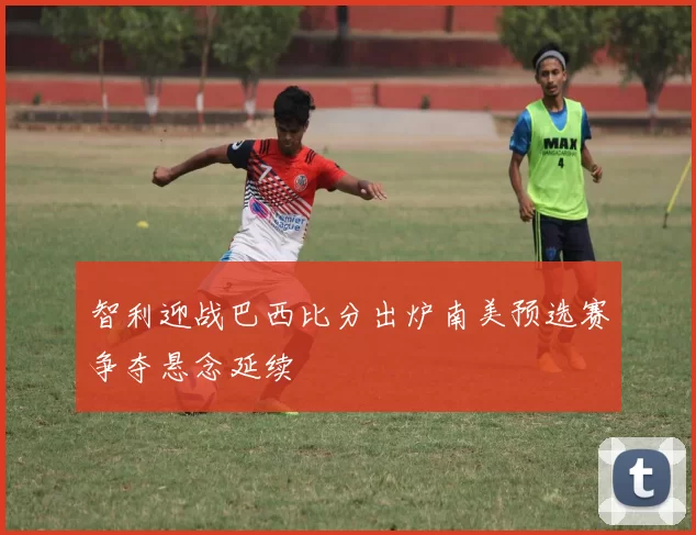 智利迎战巴西比分出炉南美预选赛争夺悬念延续