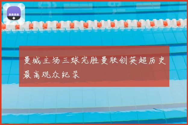 曼城主场三球完胜曼联创英超历史最高观众纪录