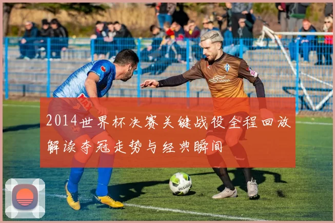 2014世界杯决赛关键战役全程回放解读夺冠走势与经典瞬间