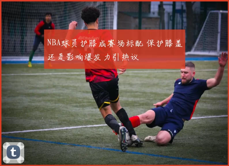 NBA球员护膝成赛场标配 保护膝盖还是影响爆发力引热议