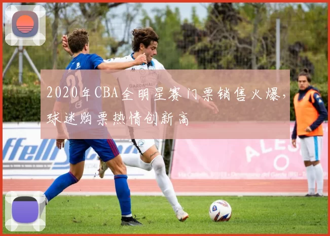 2020年CBA全明星赛门票销售火爆，球迷购票热情创新高