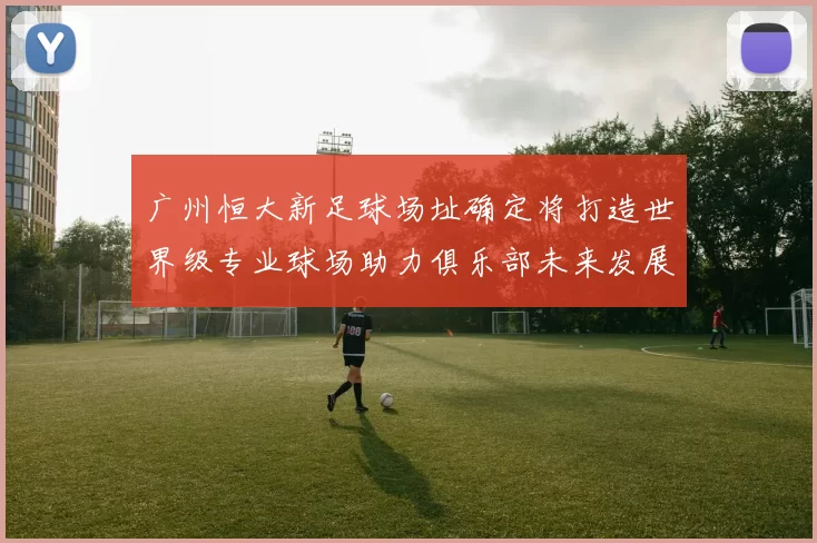 广州恒大新足球场址确定将打造世界级专业球场助力俱乐部未来发展