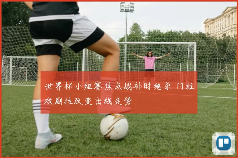 世界杯小组赛焦点战补时绝杀 门柱戏剧性改变出线走势