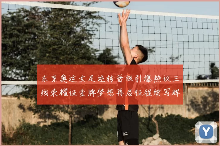 东京奥运女足逆转晋级引爆热议三线荣耀证金牌梦想再启征程续写辉