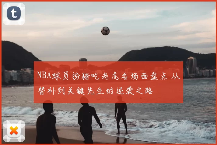 NBA球员扮猪吃老虎名场面盘点 从替补到关键先生的逆袭之路