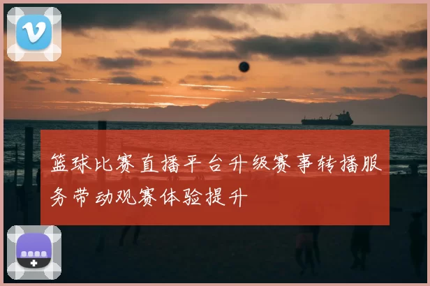篮球比赛直播平台升级赛事转播服务带动观赛体验提升