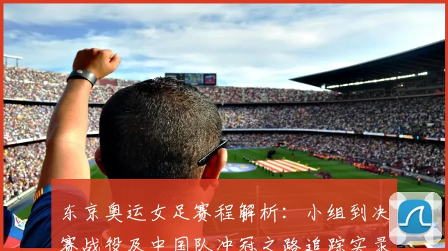 东京奥运女足赛程解析：小组到决赛战役及中国队冲冠之路追踪实录