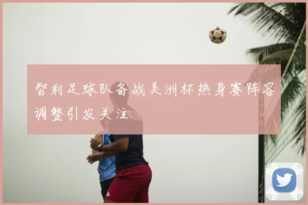 智利足球队备战美洲杯热身赛阵容调整引发关注