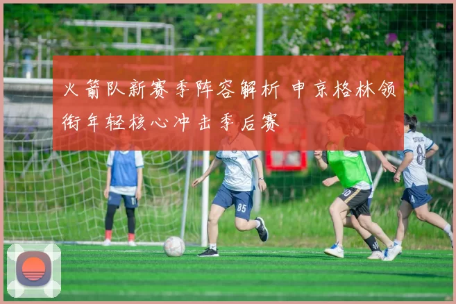 火箭队新赛季阵容解析 申京格林领衔年轻核心冲击季后赛