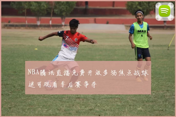 NBA腾讯直播免费开放多场焦点战球迷可观看季后赛争夺