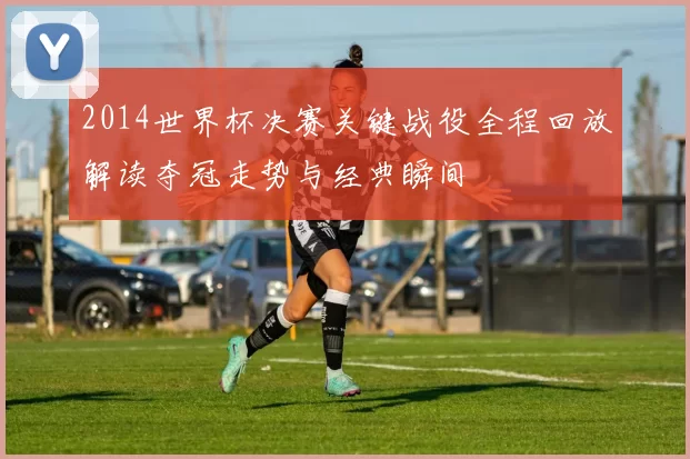 2014世界杯决赛关键战役全程回放解读夺冠走势与经典瞬间