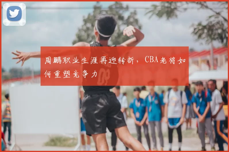周鹏职业生涯再迎转折，CBA老将如何重塑竞争力