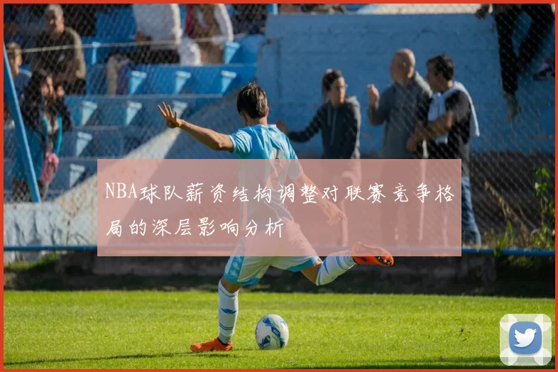 NBA球队薪资结构调整对联赛竞争格局的深层影响分析