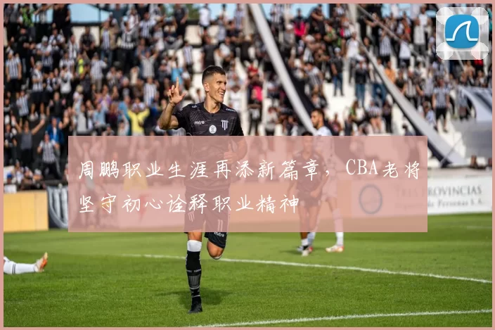 周鹏职业生涯再添新篇章，CBA老将坚守初心诠释职业精神