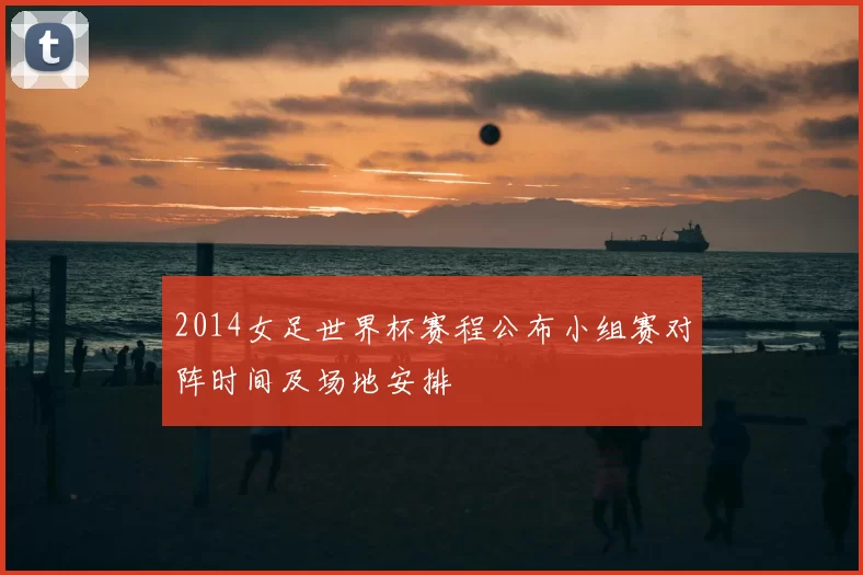 2014女足世界杯赛程公布小组赛对阵时间及场地安排