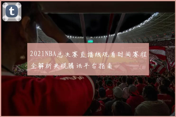 2021NBA总决赛直播线观看时间赛程全解析央视腾讯平台指南