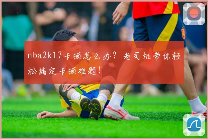 nba2k17卡顿怎么办？老司机带你轻松搞定卡顿难题！