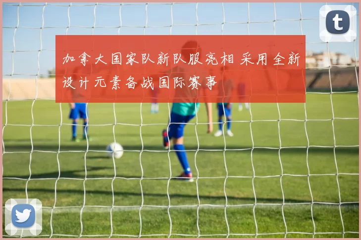 加拿大国家队新队服亮相 采用全新设计元素备战国际赛事