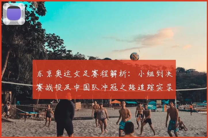 东京奥运女足赛程解析：小组到决赛战役及中国队冲冠之路追踪实录